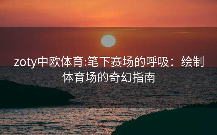 zoty中欧体育:笔下赛场的呼吸：绘制体育场的奇幻指南