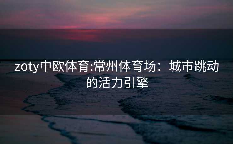 zoty中欧体育:常州体育场：城市跳动的活力引擎