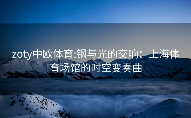 zoty中欧体育:钢与光的交响：上海体育场馆的时空变奏曲