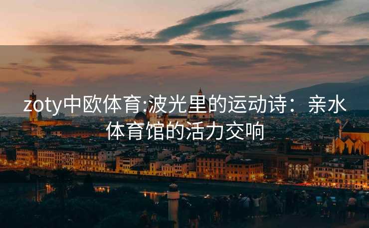 zoty中欧体育:波光里的运动诗：亲水体育馆的活力交响