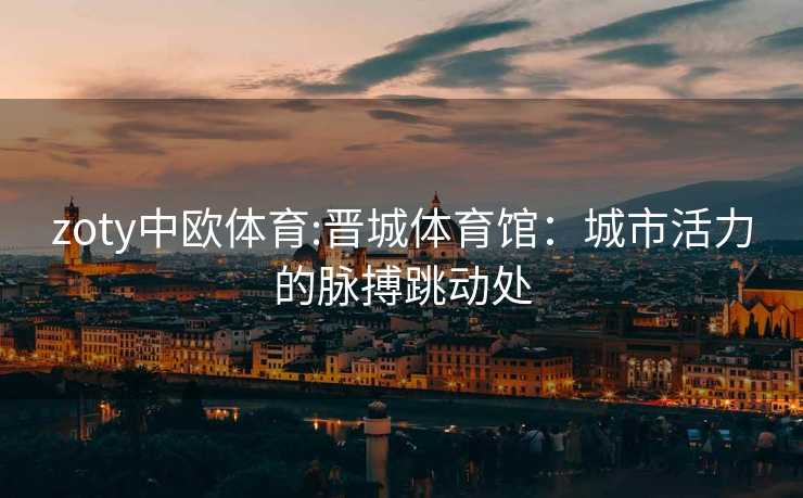 zoty中欧体育:晋城体育馆：城市活力的脉搏跳动处