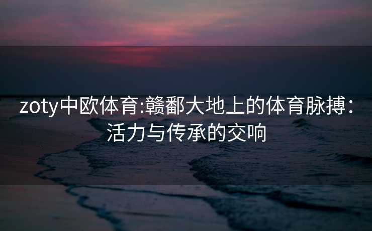 zoty中欧体育:赣鄱大地上的体育脉搏：活力与传承的交响