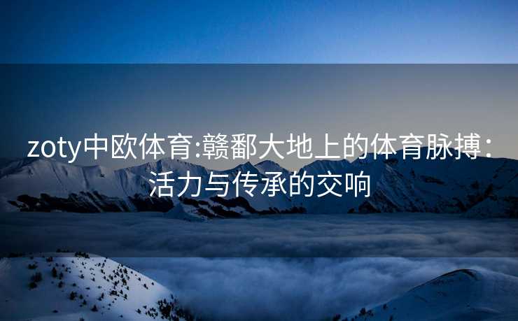 zoty中欧体育:赣鄱大地上的体育脉搏：活力与传承的交响