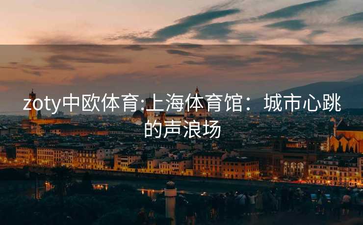 zoty中欧体育:上海体育馆：城市心跳的声浪场