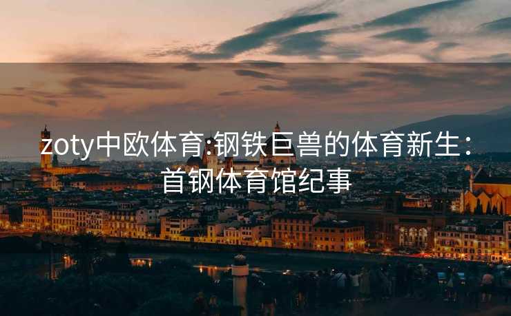 zoty中欧体育:钢铁巨兽的体育新生：首钢体育馆纪事