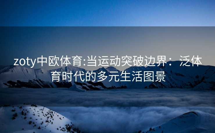 zoty中欧体育:当运动突破边界：泛体育时代的多元生活图景