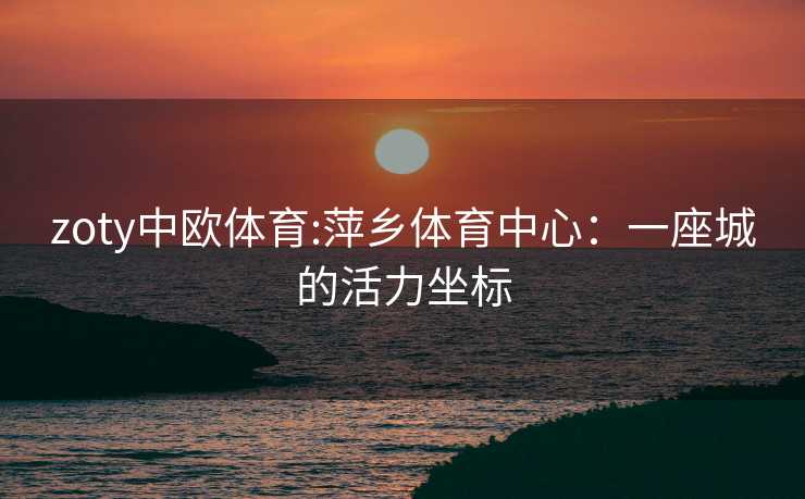 zoty中欧体育:萍乡体育中心：一座城的活力坐标