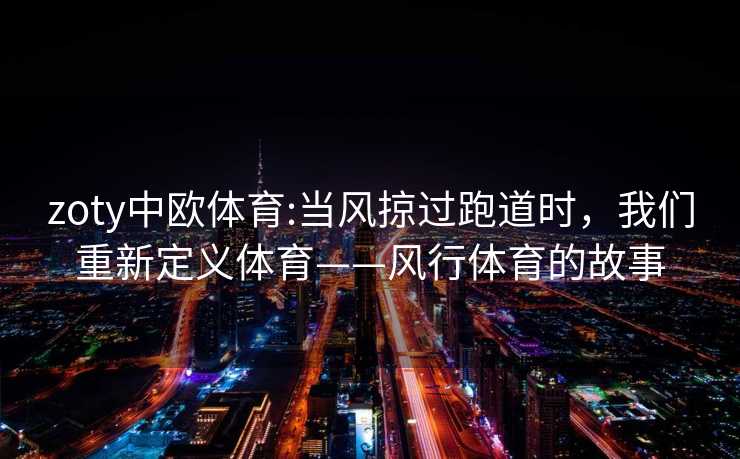 zoty中欧体育:当风掠过跑道时，我们重新定义体育——风行体育的故事