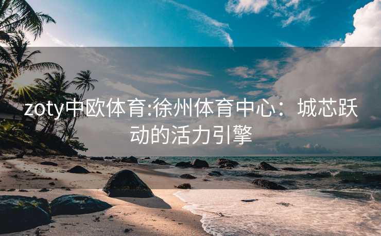 zoty中欧体育:徐州体育中心：城芯跃动的活力引擎