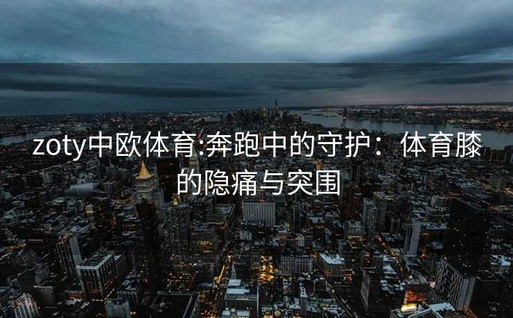 zoty中欧体育:奔跑中的守护：体育膝的隐痛与突围