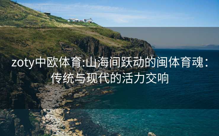 zoty中欧体育:山海间跃动的闽体育魂：传统与现代的活力交响
