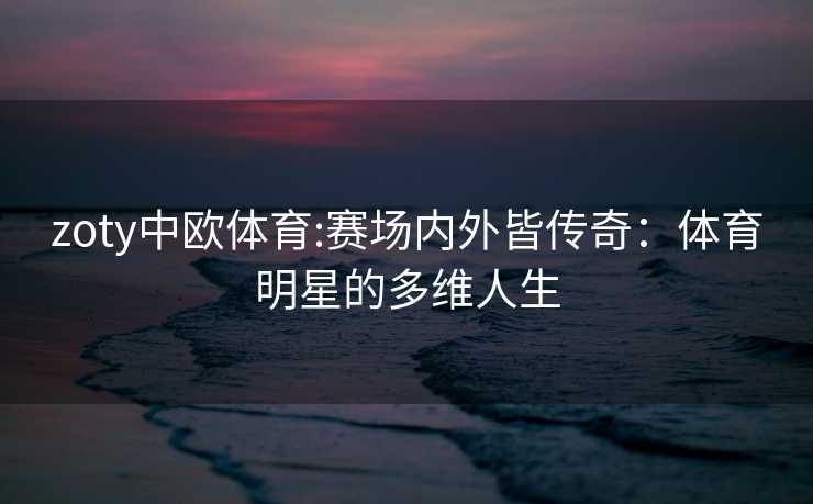 zoty中欧体育:赛场内外皆传奇：体育明星的多维人生