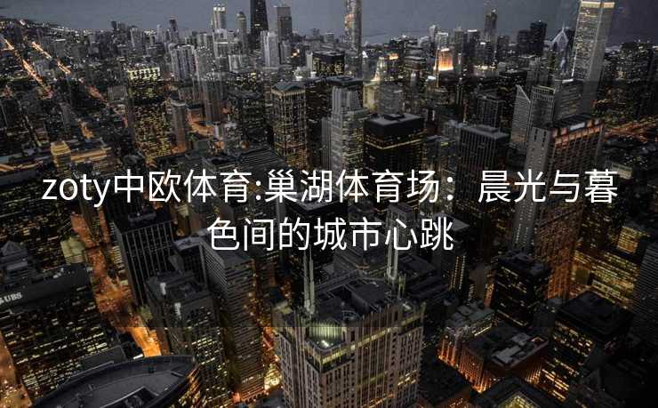 zoty中欧体育:巢湖体育场：晨光与暮色间的城市心跳