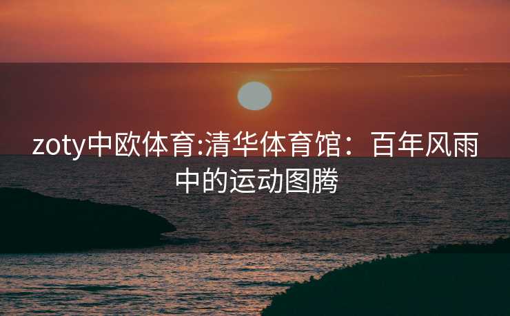 zoty中欧体育:清华体育馆：百年风雨中的运动图腾