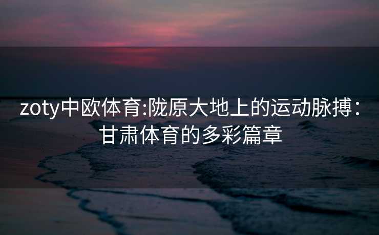 zoty中欧体育:陇原大地上的运动脉搏：甘肃体育的多彩篇章