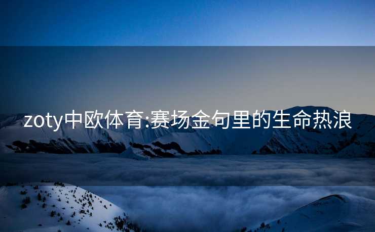 zoty中欧体育:赛场金句里的生命热浪