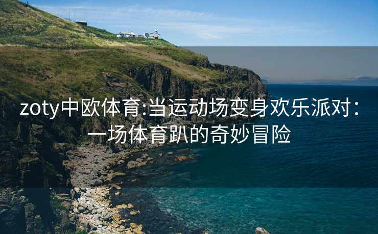 zoty中欧体育:当运动场变身欢乐派对：一场体育趴的奇妙冒险