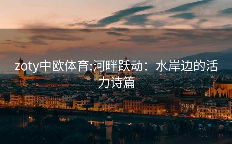zoty中欧体育:河畔跃动：水岸边的活力诗篇