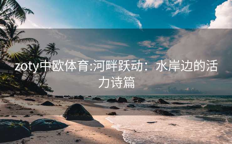 zoty中欧体育:河畔跃动：水岸边的活力诗篇
