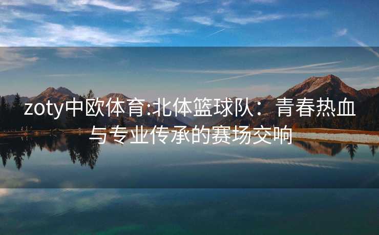 zoty中欧体育:北体篮球队：青春热血与专业传承的赛场交响
