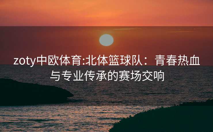 zoty中欧体育:北体篮球队：青春热血与专业传承的赛场交响