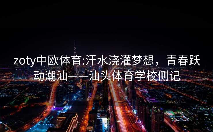 zoty中欧体育:汗水浇灌梦想，青春跃动潮汕——汕头体育学校侧记