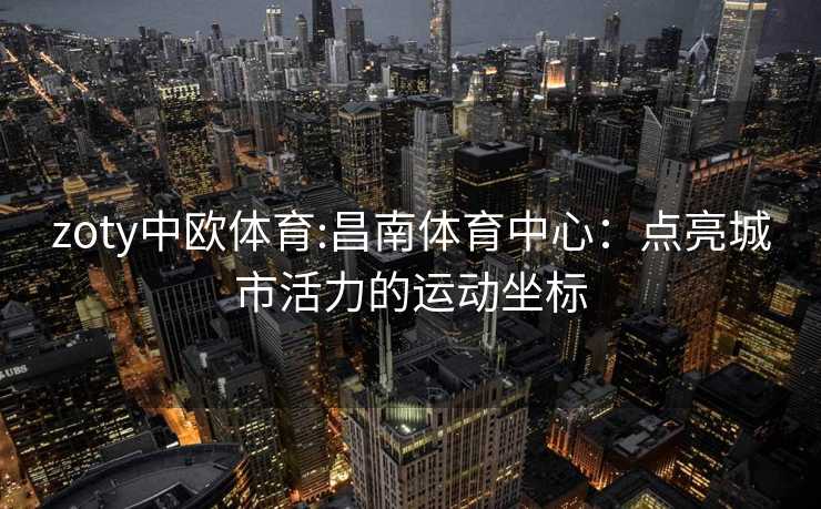 zoty中欧体育:昌南体育中心：点亮城市活力的运动坐标