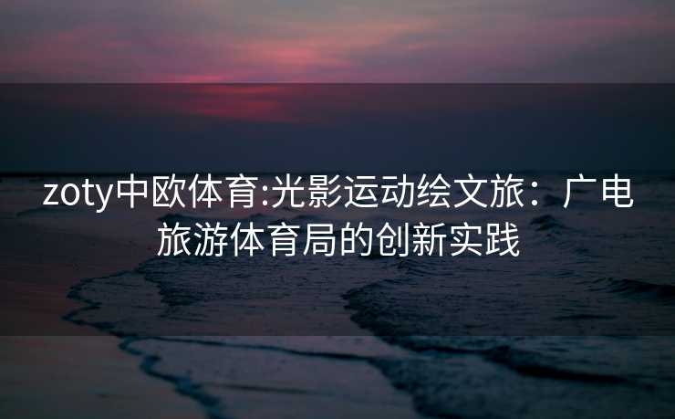 zoty中欧体育:光影运动绘文旅：广电旅游体育局的创新实践