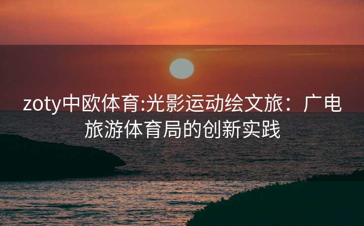 zoty中欧体育:光影运动绘文旅：广电旅游体育局的创新实践