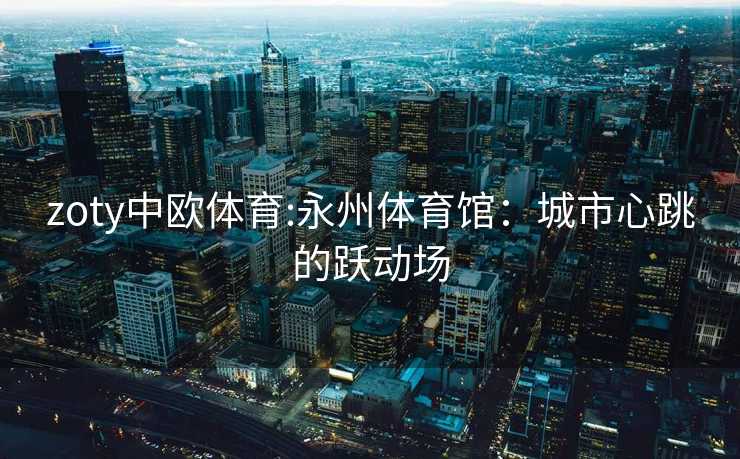 zoty中欧体育:永州体育馆：城市心跳的跃动场