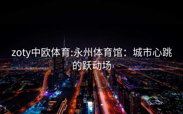 zoty中欧体育:永州体育馆：城市心跳的跃动场