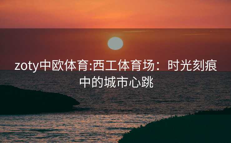 zoty中欧体育:西工体育场：时光刻痕中的城市心跳