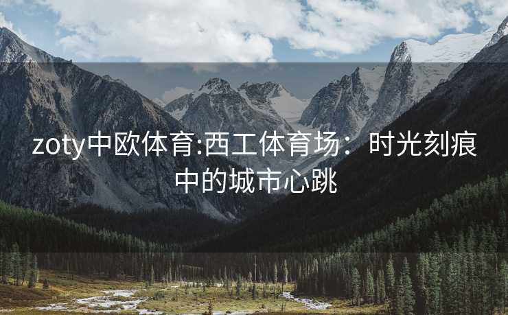 zoty中欧体育:西工体育场：时光刻痕中的城市心跳