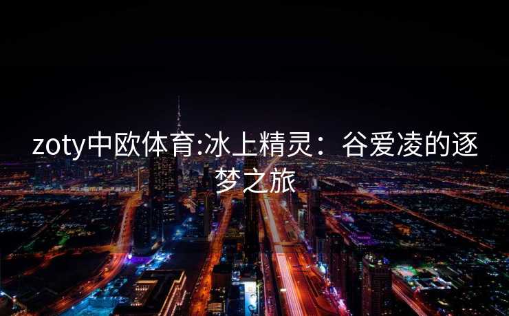 zoty中欧体育:冰上精灵：谷爱凌的逐梦之旅