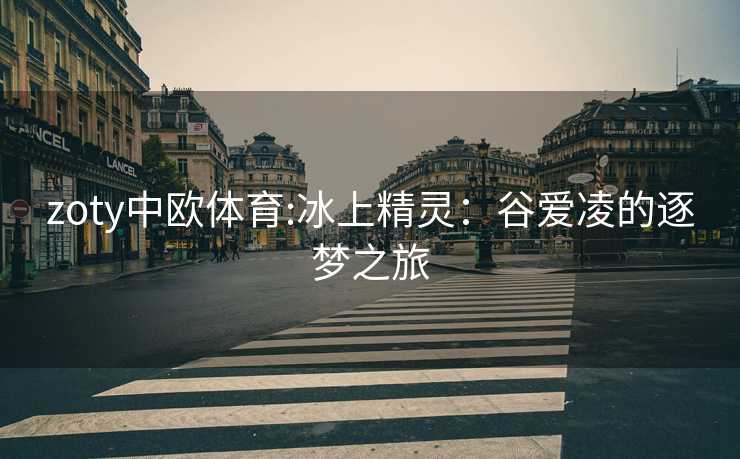 zoty中欧体育:冰上精灵：谷爱凌的逐梦之旅